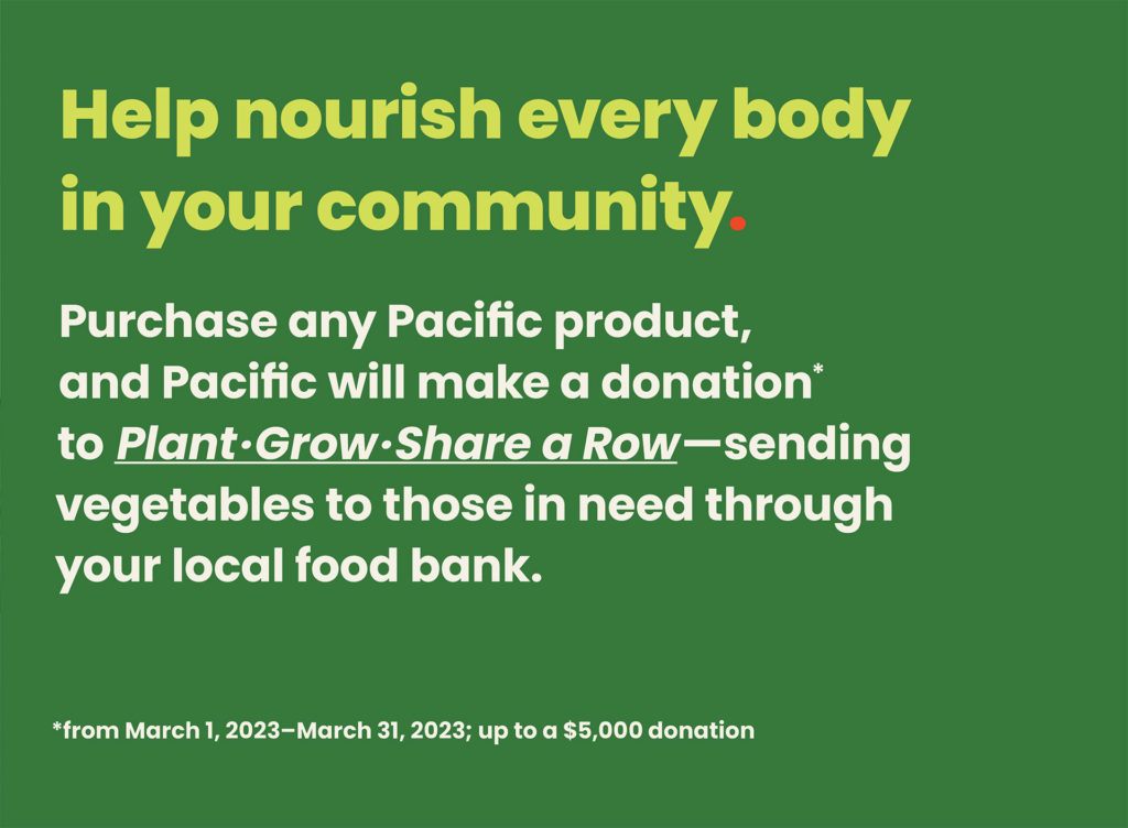 Help nourish every body in your community. Purchase any Pacific product, and Pacific will make a donation* to Plant-Grow-Share a Row - sending vegetables to those in need through your local food bank. (*from March 1, 2023 - March 31, 2023; up to a $5,000 donation)